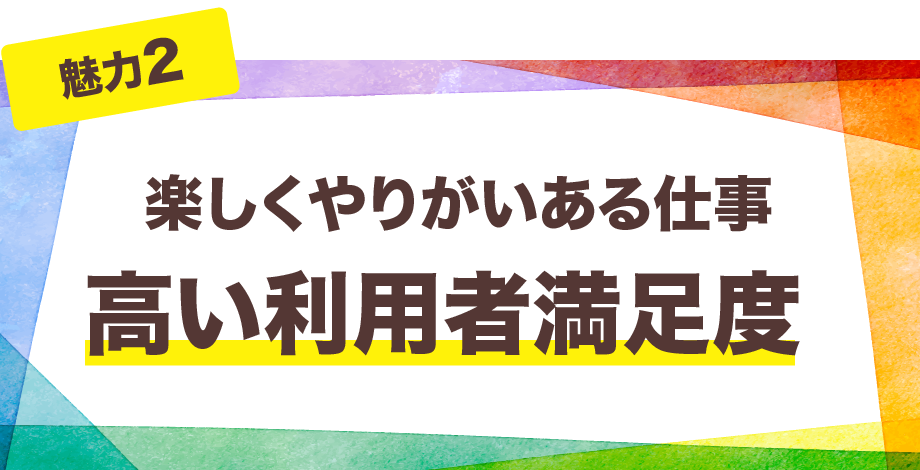 【魅力2】楽しくやりがいある仕事　高い利用者満足度