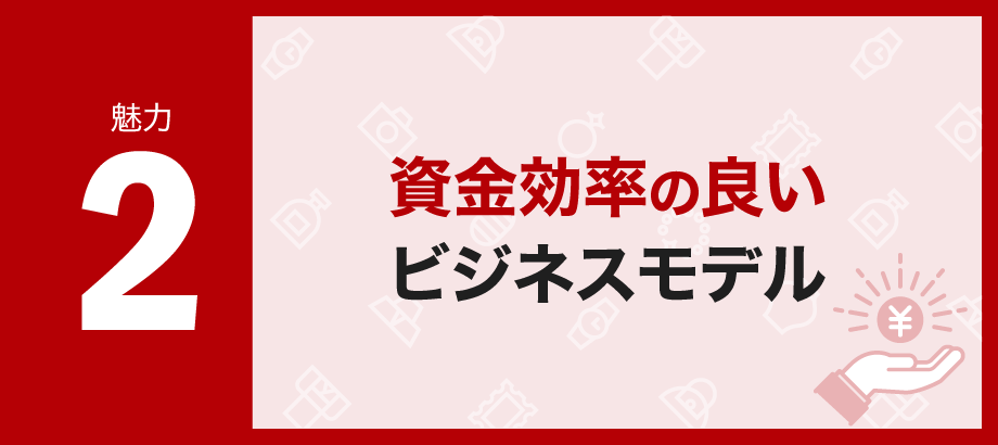 【魅力2】資金効率の良いビジネスモデル