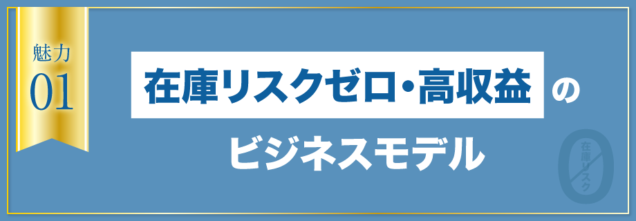 【魅力1】在庫リスクゼロ・高収益のビジネスモデル
