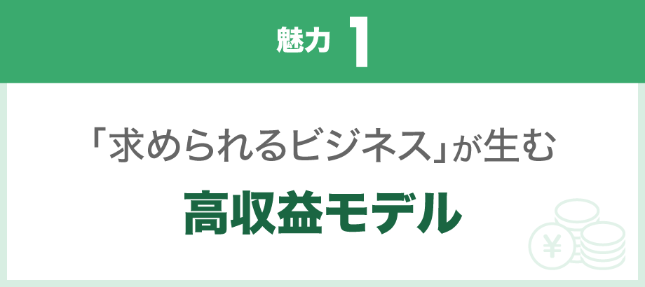 【魅力1】「求められるビジネス」が生む、高収益モデル